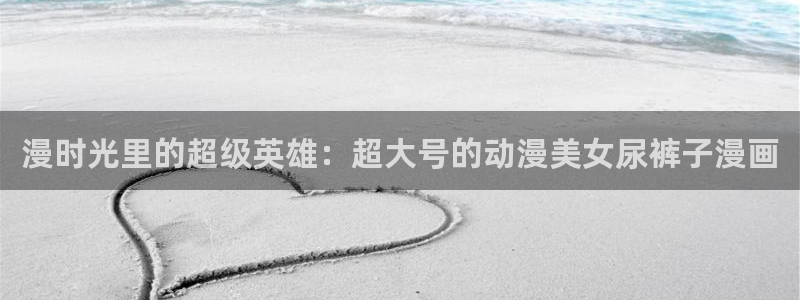 汗汗漫画网：漫时光里的超级英雄：超大号的动漫美女尿裤子漫画
